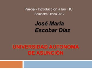 Parcial- Introducción a las TIC
         Semestre Otoño 2012


         José María
         Escobar Díaz

UNIVERSIDAD AUTONOMA
     DE ASUNCIÓN
 