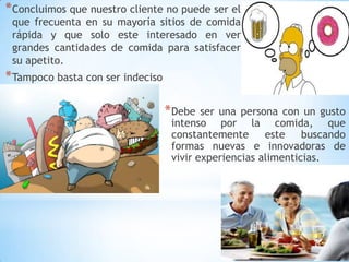 * Concluimos que nuestro cliente no puede ser el

que frecuenta en su mayoría sitios de comida
rápida y que solo este interesado en ver
grandes cantidades de comida para satisfacer
su apetito.

* Tampoco basta con ser indeciso
* Debe

ser una persona con un gusto
intenso por la comida, que
constantemente
este
buscando
formas nuevas e innovadoras de
vivir experiencias alimenticias.

 