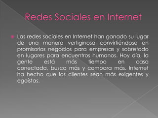   Las redes sociales en Internet han ganado su lugar
    de una manera vertiginosa convirtiéndose en
    promisorios negocios para empresas y sobretodo
    en lugares para encuentros humanos. Hoy día, la
    gente      está    más      tiempo    en     casa
    conectada, busca más y compara más. Internet
    ha hecho que los clientes sean más exigentes y
    egoístas.
 