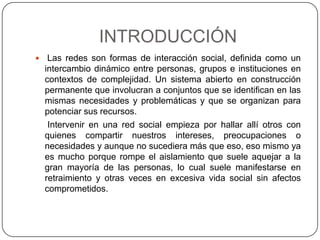 INTRODUCCIÓN
    Las redes son formas de interacción social, definida como un
    intercambio dinámico entre personas, grupos e instituciones en
    contextos de complejidad. Un sistema abierto en construcción
    permanente que involucran a conjuntos que se identifican en las
    mismas necesidades y problemáticas y que se organizan para
    potenciar sus recursos.
     Intervenir en una red social empieza por hallar allí otros con
    quienes compartir nuestros intereses, preocupaciones o
    necesidades y aunque no sucediera más que eso, eso mismo ya
    es mucho porque rompe el aislamiento que suele aquejar a la
    gran mayoría de las personas, lo cual suele manifestarse en
    retraimiento y otras veces en excesiva vida social sin afectos
    comprometidos.
 