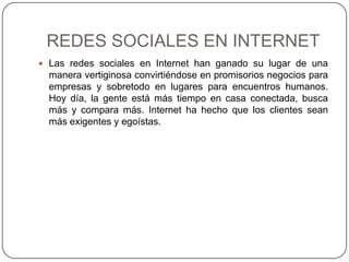 REDES SOCIALES EN INTERNET
 Las redes sociales en Internet han ganado su lugar de una
  manera vertiginosa convirtiéndose en promisorios negocios para
  empresas y sobretodo en lugares para encuentros humanos.
  Hoy día, la gente está más tiempo en casa conectada, busca
  más y compara más. Internet ha hecho que los clientes sean
  más exigentes y egoístas.
 
