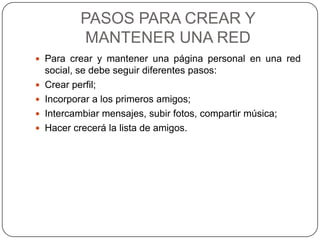 PASOS PARA CREAR Y
             MANTENER UNA RED
 Para crear y mantener una página personal en una red
    social, se debe seguir diferentes pasos:
   Crear perfil;
   Incorporar a los primeros amigos;
   Intercambiar mensajes, subir fotos, compartir música;
   Hacer crecerá la lista de amigos.
 