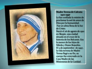 Madre Teresa de Calcuta
1910-1997
Le fue confiada la misión de
proclamar la sed de amor de
Dios por la humanidad.
Fue un alma llena de la luz
de Cristo.
Nació el 26 de agosto de 1910
en Skopie, una ciudad
situada en el cruce de la
historia de los Balcanes. Era
la menor de los hijos de
Nikola y Drane Bojaxhiu.
El 5 de septiembre de 1997,
la vida terrena de Madre
Teresa llegó a su fin, su
cuerpo fue enterrado en la
Casa Madre de las
Misioneras de la Caridad.
 