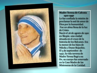 Madre Teresa de Calcuta
1910-1997
Le fue confiada la misión de
proclamar la sed de amor de
Dios por la humanidad.
Fue un alma llena de la luz
de Cristo.
Nació el 26 de agosto de 1910
en Skopie, una ciudad
situada en el cruce de la
historia de los Balcanes. Era
la menor de los hijos de
Nikola y Drane Bojaxhiu.
El 5 de septiembre de
1997, la vida terrena de
Madre Teresa llegó a su
fin, su cuerpo fue enterrado
en la Casa Madre de las
Misioneras de la Caridad.
 