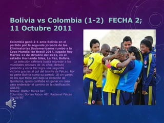 Bolivia vs Colombia (1-2) FECHA 2;
11 Octubre 2011
Colombia ganó 2-1 ante Bolivia en el
partido por la segunda jornada de las
Eliminatorias Sudamericanas rumbo a la
Copa Mundial de Brasil 2014, jugado hoy
Martes 11 de Octubre del 2011, en el
estadio Hernando Siles, La Paz, Bolivia.
La selección cafetera busca regresar a los
mundiales después de 16 años; debutó
ganando y en la Paz logra una segunda
victoria gracias al gol del triunfo de Falcao. Por
su parte Bolivia suma su partido 16 sin ganar,
de los que trece son bajo la dirección de
Quinteros, quien confiaba en ganar en casa
para enderezar el camino de la clasificación.
GOLES:
Bolivia: Walter Flores 84’|
Colombia: Dorlan Pabon 48’| Radamel Falcao
García 90’

 