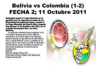 Bolivia vs Colombia (1-2)
FECHA 2; 11 Octubre 2011
Colombia ganó 2-1 ante Bolivia en el
partido por la segunda jornada de las
Eliminatorias Sudamericanas rumbo a
la Copa Mundial de Brasil 2014, jugado
hoy Martes 11 de Octubre del 2011, en el
estadio Hernando Siles, La Paz,
Bolivia.
La selección cafetera busca regresar a los
mundiales después de 16 años; debutó
ganando y en la Paz logra una segunda
victoria gracias al gol del triunfo de Falcao.
Por su parte Bolivia suma su partido 16 sin
ganar, de los que trece son bajo la dirección
de Quinteros, quien confiaba en ganar en
casa para enderezar el camino de la
clasificación.
GOLES:
Bolivia: Walter Flores 84’|
Colombia: Dorlan Pabon 48’| Radamel
Falcao García 90’

 