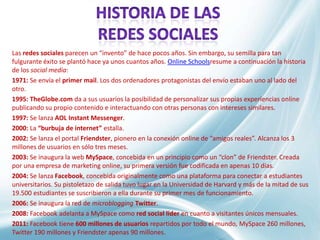 Las redes sociales parecen un “invento” de hace pocos años. Sin embargo, su semilla para tan
fulgurante éxito se plantó hace ya unos cuantos años. Online Schoolsresume a continuación la historia
de los social media:
1971: Se envía el primer mail. Los dos ordenadores protagonistas del envío estaban uno al lado del
otro.
1995: TheGlobe.com da a sus usuarios la posibilidad de personalizar sus propias experiencias online
publicando su propio contenido e interactuando con otras personas con intereses similares.
1997: Se lanza AOL Instant Messenger.
2000: La “burbuja de internet” estalla.
2002: Se lanza el portal Friendster, pionero en la conexión online de “amigos reales”. Alcanza los 3
millones de usuarios en sólo tres meses.
2003: Se inaugura la web MySpace, concebida en un principio como un “clon” de Friendster. Creada
por una empresa de marketing online, su primera versión fue codificada en apenas 10 días.
2004: Se lanza Facebook, concebida originalmente como una plataforma para conectar a estudiantes
universitarios. Su pistoletazo de salida tuvo lugar en la Universidad de Harvard y más de la mitad de sus
19.500 estudiantes se suscribieron a ella durante su primer mes de funcionamiento.
2006: Se inaugura la red de microblogging Twitter.
2008: Facebook adelanta a MySpace como red social líder en cuanto a visitantes únicos mensuales.
2011: Facebook tiene 600 millones de usuarios repartidos por todo el mundo, MySpace 260 millones,
Twitter 190 millones y Friendster apenas 90 millones.
 