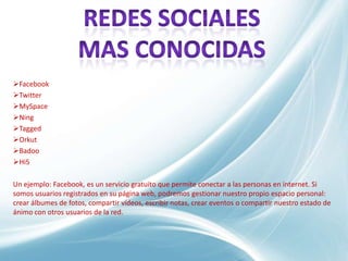 Facebook
Twitter
MySpace
Ning
Tagged
Orkut
Badoo
Hi5

Un ejemplo: Facebook, es un servicio gratuito que permite conectar a las personas en internet. Si
somos usuarios registrados en su página web, podremos gestionar nuestro propio espacio personal:
crear álbumes de fotos, compartir vídeos, escribir notas, crear eventos o compartir nuestro estado de
ánimo con otros usuarios de la red.
 