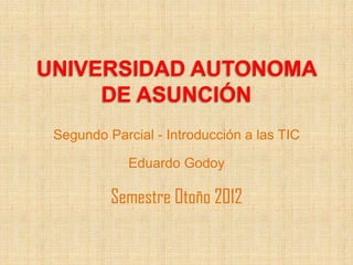 UNIVERSIDAD AUTONOMA
     DE ASUNCIÓN
 Segundo Parcial - Introducción a las TIC

             Eduardo Godoy

          Semestre Otoño 2012
 