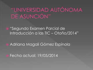  “Segundo Examen Parcial de
Introducción a las TIC – Otoño/2014”
 Adriana Magali Gómez Espínola
 Fecha actual: 19/05/2014
 
