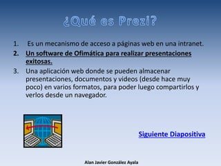 1. Es un mecanismo de acceso a páginas web en una intranet.
2. Un software de Ofimática para realizar presentaciones
exitosas.
3. Una aplicación web donde se pueden almacenar
presentaciones, documentos y videos (desde hace muy
poco) en varios formatos, para poder luego compartirlos y
verlos desde un navegador.
Siguiente Diapositiva
Alan Javier González Ayala
 