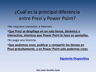 ¿Cuál es la principal diferencia
entre Prezi y Power Point?
•No requiere conexión a Internet.
•Que Prezi se despliega en un solo lienzo, dinámico e
interactivo, mientras que Power Point lo hace en pantallas.
•Se paga una licencia.
•Que podemos crear, publicar y compartir los lienzos en
Prezi gratuitamente, y en Power Point solo podemos crear.
Siguiente Diapositiva
Alan Javier González Ayala
 