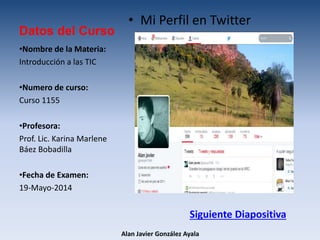 Datos del Curso
• Mi Perfil en Twitter
•Nombre de la Materia:
Introducción a las TIC
•Numero de curso:
Curso 1155
•Profesora:
Prof. Lic. Karina Marlene
Báez Bobadilla
•Fecha de Examen:
19-Mayo-2014
Alan Javier González Ayala
Siguiente Diapositiva
 