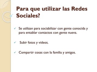 Para que utilizar las Redes
Sociales?
 Se utilizan para sociabilizar con gente conocida y
para entablar contactos con gente nueva.
 Subir fotos y videos.
 Compartir cosas con la familia y amigos.
 