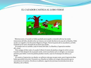Mientras tanto, el cazador se había quedado preocupado y creyendo adivinar las malas
intenciones del lobo, decidió echar un vistazo a ver si todo iba bien en la casa de la Abuelita. Pidió
ayuda a un segador y los dos juntos llegaron al lugar. Vieron la puerta de la casa abierta y al lobo
tumbado en la cama, dormido de tan harto que estaba.
El cazador sacó su cuchillo y rajó el vientre del lobo. La Abuelita y Caperucita estaban
allí, ¡vivas!.
Para castigar al lobo malo, el cazador le llenó el vientre de piedras y luego lo volvió a cerrar.
Cuando el lobo despertó de su pesado sueño, sintió muchísima sed y se dirigió a un estanque
próximo para beber. Como las piedras pesaban mucho, cayó en el estanque de cabeza y se
ahogó.
En cuanto a Caperucita y su abuela, no sufrieron más que un gran susto, pero Caperucita Roja
había aprendido la lección. Prometió a su Abuelita no hablar con ningún desconocido que se
encontrara en el camino. De ahora en adelante, seguiría las juiciosas recomendaciones de su
Abuelita y de su Mamá.
EL CAZADOR CASTIGAAL LOBO FEROZ
 