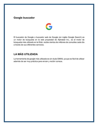 Google buscador
El buscador de Google o buscador web de Google (en inglés Google Search) es
un motor de búsqueda en la web propiedad de Alphabet Inc., es el motor de
búsqueda más utilizado en la Web, recibe cientos de millones de consultas cada día
a través de sus diferentes servicios.
LA MÁS UTILIZADA
La herramienta de google más utilizada es sin duda GMAIL ya que es fácil de utilizar
además de ser muy práctica para enviar y recibir correos.
 