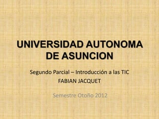 UNIVERSIDAD AUTONOMA
     DE ASUNCION
  Segundo Parcial – Introducción a las TIC
            FABIAN JACQUET

           Semestre Otoño 2012
 