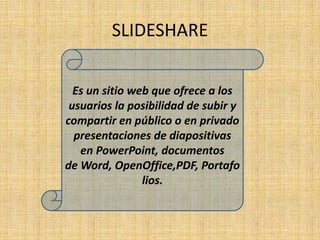 SLIDESHARE

  Es un sitio web que ofrece a los
 usuarios la posibilidad de subir y
compartir en público o en privado
  presentaciones de diapositivas
   en PowerPoint, documentos
de Word, OpenOffice,PDF, Portafo
                lios.
 