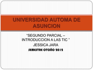 UNIVERSIDAD AUTOMA DE
      ASUNCION
    “SEGUNDO PARCIAL –
  INTRODUCCION A LAS TIC ”
       JESSICA JARA
     SEMESTRE OTOÑO 2012
 
