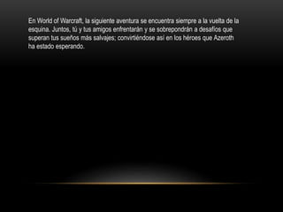 En World of Warcraft, la siguiente aventura se encuentra siempre a la vuelta de la
esquina. Juntos, tú y tus amigos enfrentarán y se sobrepondrán a desafíos que
superan tus sueños más salvajes; convirtiéndose así en los héroes que Azeroth
ha estado esperando.
 