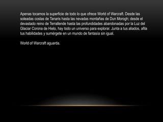 Apenas tocamos la superficie de todo lo que ofrece World of Warcraft. Desde las
soleadas costas de Tanaris hasta las nevadas montañas de Dun Morogh; desde el
devastado reino de Terrallende hasta las profundidades abandonadas por la Luz del
Glaciar Corona de Hielo, hay todo un universo para explorar. Junta a tus aliados, afila
tus habilidades y sumérgete en un mundo de fantasía sin igual.
World of Warcraft aguarda.
 