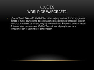 ¿QUÉ ES
WORLD OF WARCRAFT?
• ¿Qué es World of Warcraft? World of Warcraft es un juego en línea donde los jugadores
de todo el mundo asumen el rol de personajes heroicos del género fantástico y exploran
un mundo virtual lleno de misterio, magia y aventura sin fin. ¡Respuesta breve, ni hablar!
Si deseas saber más acerca de World of Warcraft, esta página y la guía para
principiantes son el lugar indicado para empezar.
 