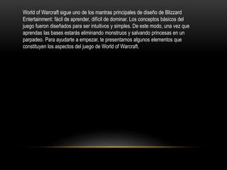 World of Warcraft sigue uno de los mantras principales de diseño de Blizzard
Entertainment: fácil de aprender, difícil de dominar. Los conceptos básicos del
juego fueron diseñados para ser intuitivos y simples. De este modo, una vez que
aprendas las bases estarás eliminando monstruos y salvando princesas en un
parpadeo. Para ayudarte a empezar, te presentamos algunos elementos que
constituyen los aspectos del juego de World of Warcraft.
 