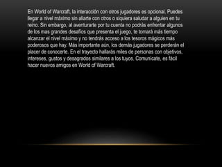 En World of Warcraft, la interacción con otros jugadores es opcional. Puedes
llegar a nivel máximo sin aliarte con otros o siquiera saludar a alguien en tu
reino. Sin embargo, al aventurarte por tu cuenta no podrás enfrentar algunos
de los mas grandes desafíos que presenta el juego, te tomará más tiempo
alcanzar el nivel máximo y no tendrás acceso a los tesoros mágicos más
poderosos que hay. Más importante aún, los demás jugadores se perderán el
placer de conocerte. En el trayecto hallarás miles de personas con objetivos,
intereses, gustos y desagrados similares a los tuyos. Comunícate, es fácil
hacer nuevos amigos en World of Warcraft.
 