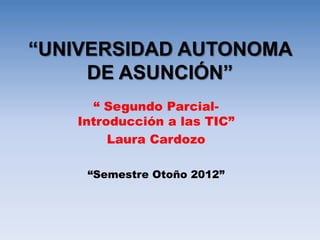 “UNIVERSIDAD AUTONOMA
     DE ASUNCIÓN”
     “ Segundo Parcial-
   Introducción a las TIC”
        Laura Cardozo

    “Semestre Otoño 2012”
 