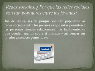 Una de las causas de porque son tan populares las
redes sociales entre los jóvenes es que estas permiten a
las personas tímidas relacionarse mas fácilmente, ya
que pueden mentir sobre si mismos y así vencer sus
miedos a conocer gente nueva.
 