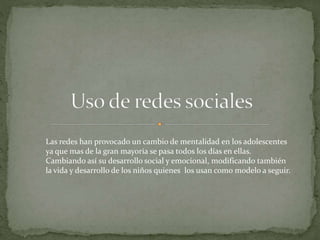 Las redes han provocado un cambio de mentalidad en los adolescentes
ya que mas de la gran mayoría se pasa todos los días en ellas.
Cambiando así su desarrollo social y emocional, modificando también
la vida y desarrollo de los niños quienes los usan como modelo a seguir.
 