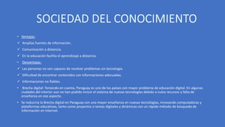 • Ventajas:
 Amplias fuentes de información.
 Comunicación a distancia.
 En la educación facilita el aprendizaje a distancia.
• Desventajas:
 Las personas no son capaces de resolver problemas sin tecnología.
 Dificultad de encontrar contenidos con informaciones adecuadas.
 Informaciones no fiables.
• Brecha digital: Teniendo en cuenta, Paraguay es uno de los países con mayor problema de educación digital. En algunas
ciudades del interior aun no han podido incluir el sistema de nuevas tecnologías debido a nulos recursos y falta de
enseñanza en ese aspecto.
• Se reduciría la Brecha digital en Paraguay con una mayor enseñanza en nuevas tecnologías, innovando computadoras y
plataformas educativas, tanto como proyectos o tareas digitales y dinámicas con un rápido método de búsqueda de
información en internet.
 