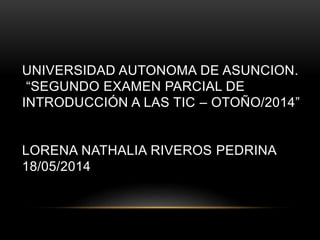 UNIVERSIDAD AUTONOMA DE ASUNCION.
“SEGUNDO EXAMEN PARCIAL DE
INTRODUCCIÓN A LAS TIC – OTOÑO/2014”
LORENA NATHALIA RIVEROS PEDRINA
18/05/2014
 