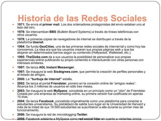 
    Historia de las Redes Sociales
    1971: Se envía el primer mail. Los dos ordenadores protagonistas del envío estaban uno al
    lado del otro.
   1978: Se intercambian BBS (Bulletin Board Systems) a través de líneas telefónicas con
    otros usuarios.
   1978: La primeras copias de navegadores de internet se distribuyen a través de la
    plataforma Usenet.
   1994: Se funda GeoCities, una de las primeras redes sociales de internet tal y como hoy las
    conocemos. La idea era que los usuarios crearan sus propias páginas web y que las
    alojaran en determinados barrios según su contenido (Hollywood, Wallstreet, etc.).
   1995: TheGlobe.com da a sus usuarios la posibilidad de personalizar sus propias
    experiencias online publicando su propio contenido e interactuando con otras personas con
    intereses similares.
   1997: Se lanza AOL Instant Messenger.
   1997: Se inaugura la web Sixdegrees.com, que permite la creación de perfiles personales y
    el listado de amigos.
   2000: La “burbuja de internet” estalla.
   2002: Se lanza el portal Friendster, pionero en la conexión online de “amigos reales”.
    Alcanza los 3 millones de usuarios en sólo tres meses.
   2003: Se inaugura la web MySpace, concebida en un principio como un “clon” de Friendster.
    Creada por una empresa de marketing online, su primera versión fue codificada en apenas
    10 días.
   2004: Se lanza Facebook, concebida originalmente como una plataforma para conectar a
    estudiantes universitarios. Su pistoletazo de salida tuvo lugar en la Universidad de Harvard y
    más de la mitad de sus 19.500 estudiantes se suscribieron a ella durante su primer mes de
    funcionamiento.
   2006: Se inaugura la red de microblogging Twitter.
   2008: Facebook adelanta a MySpace como red social líder en cuanto a visitantes únicos
 