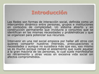 Introducción
Las Redes son formas de interacción social, definida como un
intercambio dinámico entre personas, grupos e instituciones
en contextos de complejidad. Un sistema abierto y en
construcción permanente que involucra a conjuntos que se
identifican en las mismas necesidades y problemáticas y que
se organizan para potenciar sus recursos.
Intervenir en una red social empieza por hallar allí otros con
quienes compartir nuestros intereses, preocupaciones o
necesidades y aunque no sucediera más que eso, eso mismo
ya es mucho porque rompe el aislamiento que suele aquejar
a la gran mayoría de las personas, lo cual suele manifestarse
en retraimiento y otras veces en excesiva vida social sin
afectos comprometidos.
 