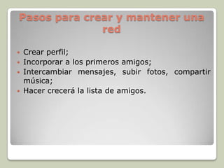 Pasos para crear y mantener una
red
 Crear perfil;
 Incorporar a los primeros amigos;
 Intercambiar mensajes, subir fotos, compartir
música;
 Hacer crecerá la lista de amigos.
 