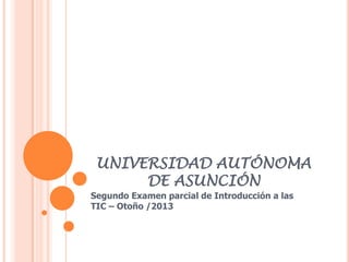 UNIVERSIDAD AUTÓNOMA
DE ASUNCIÓN
Segundo Examen parcial de Introducción a las
TIC – Otoño /2013
 