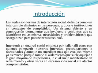 Las Redes son formas de interacción social, definida como un
intercambio dinámico entre personas, grupos e instituciones
en contextos de complejidad. Un sistema abierto y en
construcción permanente que involucra a conjuntos que se
identifican en las mismas necesidades y problemáticas y que
se organizan para potenciar sus recursos.
Intervenir en una red social empieza por hallar allí otros con
quienes compartir nuestros intereses, preocupaciones o
necesidades y aunque no sucediera más que eso, eso mismo
ya es mucho porque rompe el aislamiento que suele aquejar a
la gran mayoría de las personas, lo cual suele manifestarse en
retraimiento y otras veces en excesiva vida social sin afectos
comprometidos.
Introducción
 