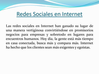 Las redes sociales en Internet han ganado su lugar de
una manera vertiginosa convirtiéndose en promisorios
negocios para empresas y sobretodo en lugares para
encuentros humanos. Hoy día, la gente está más tiempo
en casa conectada, busca más y compara más. Internet
ha hecho que los clientes sean más exigentes y egoístas.
Redes Sociales en Internet
 