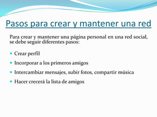 Pasos para crear y mantener una red
Para crear y mantener una página personal en una red social,
se debe seguir diferentes pasos:
 Crear perfil
 Incorporar a los primeros amigos
 Intercambiar mensajes, subir fotos, compartir música
 Hacer crecerá la lista de amigos
 