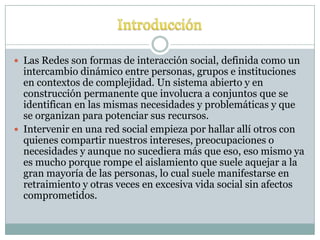  Las Redes son formas de interacción social, definida como un
  intercambio dinámico entre personas, grupos e instituciones
  en contextos de complejidad. Un sistema abierto y en
  construcción permanente que involucra a conjuntos que se
  identifican en las mismas necesidades y problemáticas y que
  se organizan para potenciar sus recursos.
 Intervenir en una red social empieza por hallar allí otros con
  quienes compartir nuestros intereses, preocupaciones o
  necesidades y aunque no sucediera más que eso, eso mismo ya
  es mucho porque rompe el aislamiento que suele aquejar a la
  gran mayoría de las personas, lo cual suele manifestarse en
  retraimiento y otras veces en excesiva vida social sin afectos
  comprometidos.
 