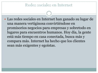  Las redes sociales en Internet han ganado su lugar de
 una manera vertiginosa convirtiéndose en
 promisorios negocios para empresas y sobretodo en
 lugares para encuentros humanos. Hoy día, la gente
 está más tiempo en casa conectada, busca más y
 compara más. Internet ha hecho que los clientes
 sean más exigentes y egoístas.
 