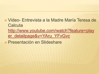  Video- Entrevista a la Madre María Teresa de 
Calcuta 
http://www.youtube.com/watch?feature=play 
er_detailpage&v=YAru_YFvGvc 
 Presentación en Slideshare 
