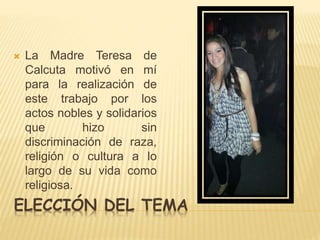  La Madre Teresa de 
Calcuta motivó en mí 
para la realización de 
este trabajo por los 
actos nobles y solidarios 
que hizo sin 
discriminación de raza, 
religión o cultura a lo 
largo de su vida como 
religiosa. 
ELECCIÓN DEL TEMA 
 