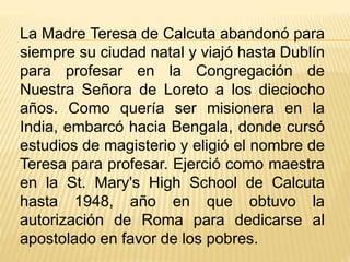 La Madre Teresa de Calcuta abandonó para 
siempre su ciudad natal y viajó hasta Dublín 
para profesar en la Congregación de 
Nuestra Señora de Loreto a los dieciocho 
años. Como quería ser misionera en la 
India, embarcó hacia Bengala, donde cursó 
estudios de magisterio y eligió el nombre de 
Teresa para profesar. Ejerció como maestra 
en la St. Mary's High School de Calcuta 
hasta 1948, año en que obtuvo la 
autorización de Roma para dedicarse al 
apostolado en favor de los pobres. 
 