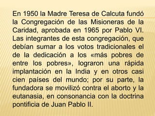En 1950 la Madre Teresa de Calcuta fundó 
la Congregación de las Misioneras de la 
Caridad, aprobada en 1965 por Pablo VI. 
Las integrantes de esta congregación, que 
debían sumar a los votos tradicionales el 
de la dedicación a los «más pobres de 
entre los pobres», lograron una rápida 
implantación en la India y en otros casi 
cien países del mundo; por su parte, la 
fundadora se movilizó contra el aborto y la 
eutanasia, en consonancia con la doctrina 
pontificia de Juan Pablo II. 
 