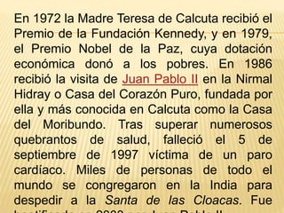 En 1972 la Madre Teresa de Calcuta recibió el 
Premio de la Fundación Kennedy, y en 1979, 
el Premio Nobel de la Paz, cuya dotación 
económica donó a los pobres. En 1986 
recibió la visita de Juan Pablo II en la Nirmal 
Hidray o Casa del Corazón Puro, fundada por 
ella y más conocida en Calcuta como la Casa 
del Moribundo. Tras superar numerosos 
quebrantos de salud, falleció el 5 de 
septiembre de 1997 víctima de un paro 
cardíaco. Miles de personas de todo el 
mundo se congregaron en la India para 
despedir a la Santa de las Cloacas. Fue 
beatificada en 2003 por Juan Pablo II. 
 