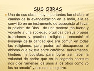 SUS OBRAS 
 Una de sus obras muy importantes fue el abrir el 
camino de la evangelización en la India, ella se 
convirtió en un instrumento de Jesucristo al llevar 
la palabra de Dios de una manera tan fuerte y 
vibrante a una sociedad orgullosa de sus propias 
tradiciones y practicas religiosas, encontró el 
lenguaje de la caridad que era común en todas 
las religiones, para poder así desaparecer el 
abismo que existía entre católicos, musulmanes, 
hindúes y budistas, para lograr así hacer la 
voluntad de padre que en la sagrada escritura 
nos dice '‘ámense loa unos a los otros como yo 
los he amado'' y ese era su objetivo. 
 