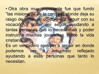 • Otra obra muy importante fue que fundo 
''las misioneras de la caridad'' donde deja su 
rasgo de amor, su objetivo era seguir con su 
vocación y poder así seguir ayudando a 
tantas personas que lo necesitaban y poder 
instruir a muchas jovencitas sobre la vida 
cristiana. 
Es un verdadero ejemplo a seguir en donde 
podemos ver a Jesucristo reflejado 
ayudando a esas personas que tanto lo 
necesitan. 
 