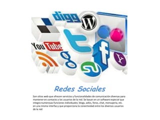 Redes Sociales
Son sitios web que ofrecen servicios y funcionalidades de comunicación diversas para
mantener en contacto a los usuarios de la red. Se basan en un software especial que
integra numerosas funciones individuales: blogs, wikis, foros, chat, mensajería, etc.
en una misma interfaz y que proporciona la conectividad entre los diversos usuarios
de la red
 